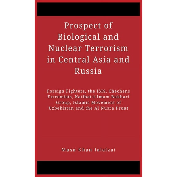 Prospect of Biological and Nuclear Terrorism in Central Asia and Russia : Foreign Fighters, the ISIS, Chechens Extremists, Katibat-i-Imam Bukhari Group, Islamic Movement of Uzbekistan and the Al Nusra Front (Hardcover)