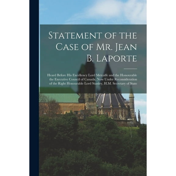 Statement of the Case of Mr. Jean B. Laporte [microform]: Heard Before His Excellency Lord Metcalfe and the Honourable the Executive Council of Canada, Now Under Reconsideration of the Right Honourabl