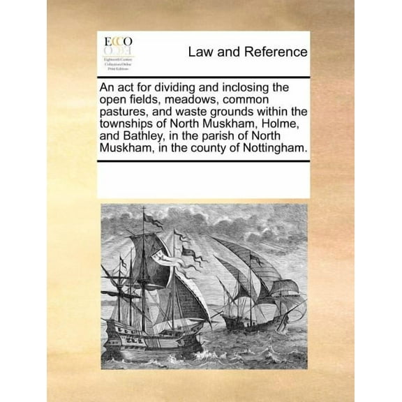 An ACT for Dividing and Inclosing the Open Fields, Meadows, Common Pastures, and Waste Grounds Within the Townships of North Muskham, Holme, and Bathley, in the Parish of North Muskham, in the County of Nottingham. (Paperback)