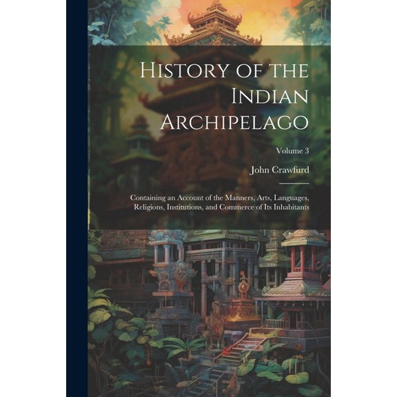 History of the Indian Archipelago: Containing an Account of the Manners, Arts, Languages, Religions, Institutions, and Commerce of Its Inhabitants; Volume 3 (Paperback)