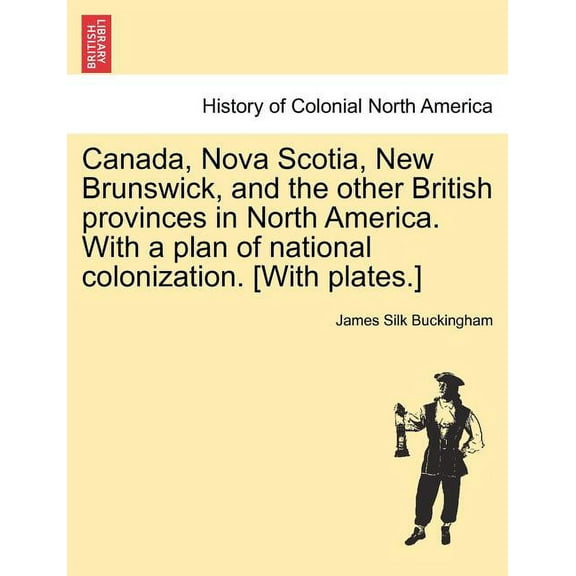 Canada, Nova Scotia, New Brunswick, and the other British provinces in North America. With a plan of national colonization. [With plates.] (Paperback)