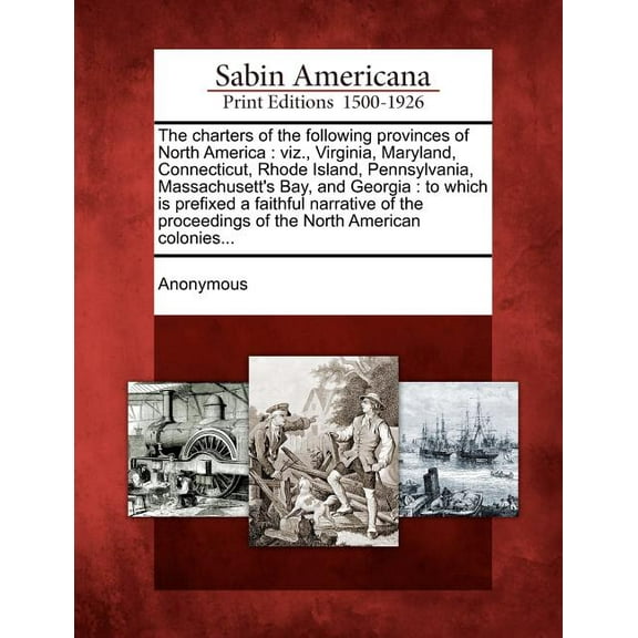 The Charters of the Following Provinces of North America: Viz., Virginia, Maryland, Connecticut, Rhode Island, Pennsylvania, Massachusett's Bay, and Georgia: To Which is Prefixed a Faithful Narrative of the Proceedings of the North American Colonies... (Paperback)