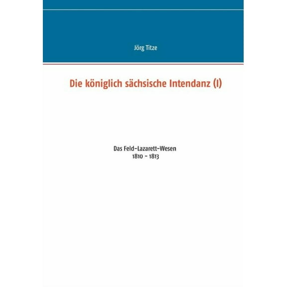 Die kÃ¶niglich sÃ¤chsische Intendanz (I): Das Feld-Lazarett-Wesen 1810 - 1813, (Paperback)