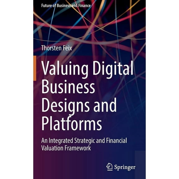 Future of Business and Finance Valuing Digital Business Designs and Platforms: An Integrated Strategic and Financial Valuation Framework, (Hardcover)