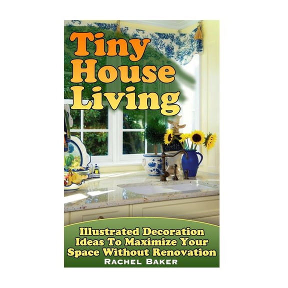 Tiny House Living : Illustrated Decoration Ideas to Maximize Your Space Without Renovation