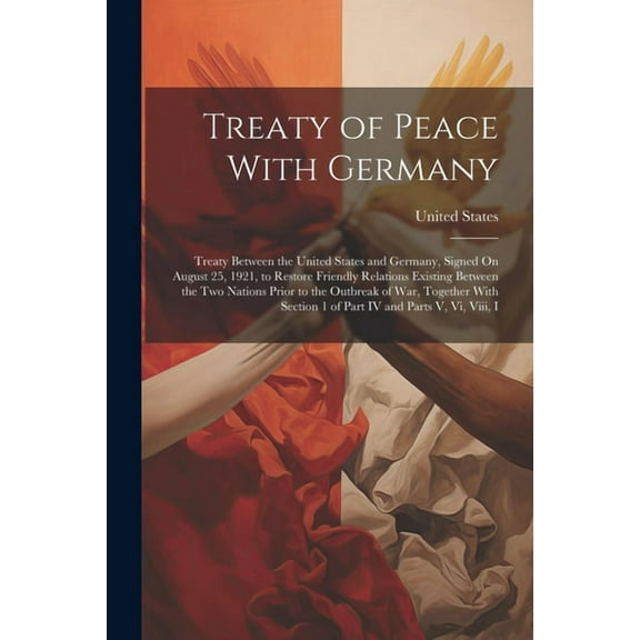 Treaty of Peace With Germany: Treaty Between the United States and Germany, Signed On August 25, 1921, to Restore Friendly Relations Existing Between the Two Nations Prior to the Outbreak of War, Toge