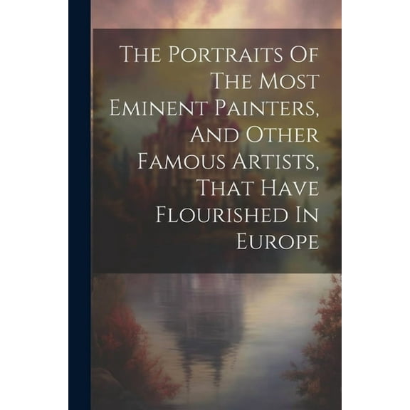 The Portraits Of The Most Eminent Painters, And Other Famous Artists, That Have Flourished In Europe (Paperback)