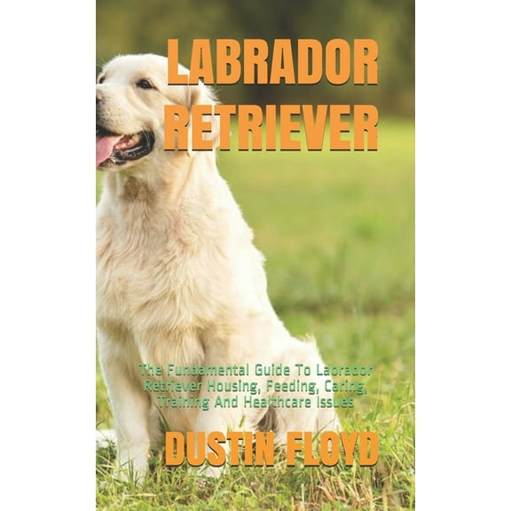 Labrador Retriever: The Fundamental Guide To Labrador Retriever Housing, Feeding, Caring, Training And Healthcare Issues (Paperback)