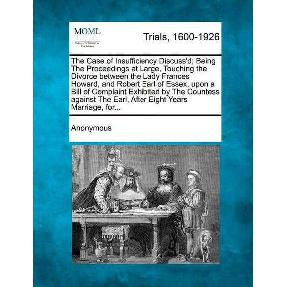 The Case of Insufficiency Discuss'd; Being the Proceedings at Large, Touching the Divorce Between the Lady Frances Howard, and Robert Earl of Essex, Upon a Bill of Complaint Exhibited by the Countess