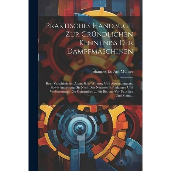Praktisches Handbuch Zur Gründlichen Kenntniss Der Dampfmaschinen: Ihrer Verschiedenen Arten, Ihrer Wirkung Und Anwendungsart, Sowie Anweisung, Sie Nach Den Neuesten Erfindungen Und Verbesserungen Zu