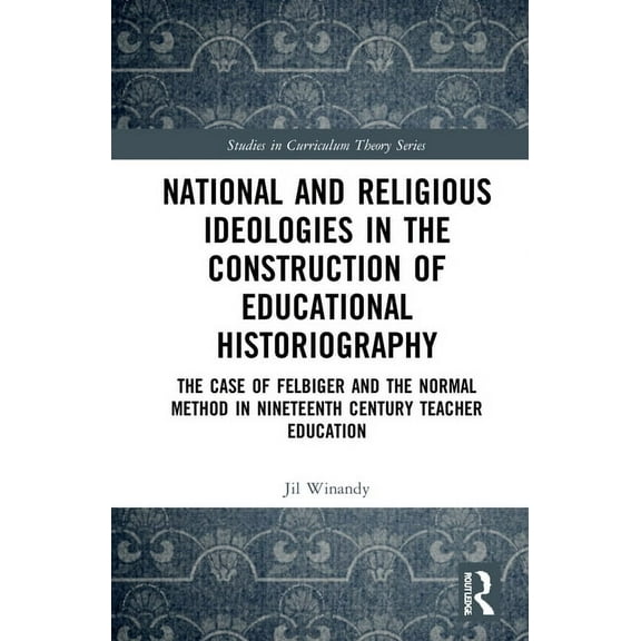 Studies in Curriculum Theory National and Religious Ideologies in the Construction of Educational Historiography: The Case of Felbiger and the Normal, (Hardcover)