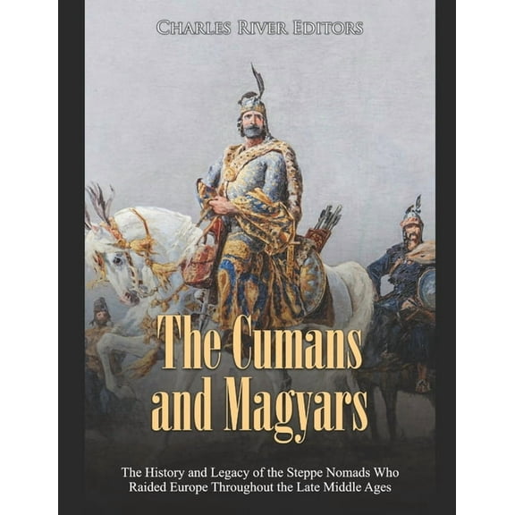 The Cumans and Magyars: The History and Legacy of the Steppe Nomads Who Raided Europe Throughout the Late Middle Ages
