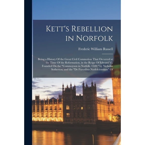 Kett's Rebellion in Norfolk: Being a History Of the Great Civil Commotion That Occurred at the Time Of the Reformation, in the Reign Of Edward Vi. Founded On the "Commoyson in Norfolk, 1549," by Nicho