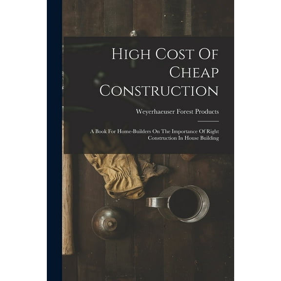 High Cost Of Cheap Construction: A Book For Home-builders On The Importance Of Right Construction In House Building (Paperback)
