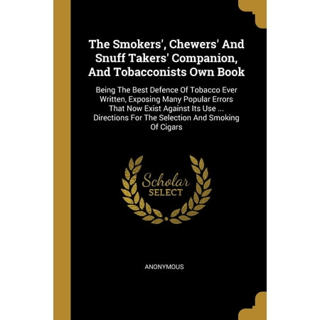 The Smokers', Chewers' and Snuff Takers' Companion, and Tobacconists Own Book : Being the Best Defence of Tobacco Ever Written, Exposing Many Popular Errors That Now Exist Against Its Use ... Directions for the Selection and Smoking of