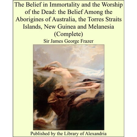 The Belief in Immortality and the Worship of the Dead: the Belief Among the Aborigines of Australia, the Torres Straits Islands, New Guinea and Melanesia (Complete) -