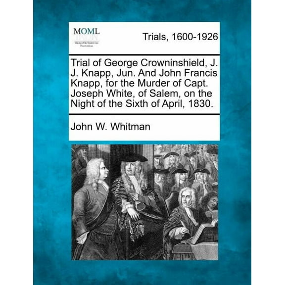 Trial of George Crowninshield, J. J. Knapp, Jun. and John Francis Knapp, for the Murder of Capt. Joseph White, of Salem, on the Night of the Sixth of April, 1830.