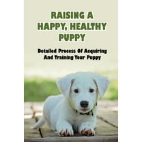 Raising A Happy, Healthy Puppy : Detailed Process Of Acquiring And Training Your Puppy: What Should You Not Do When Raising A Puppy (Paperback)