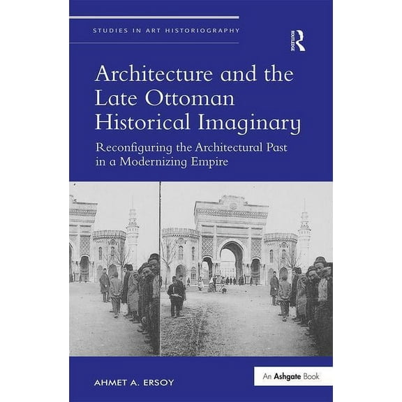 Studies in Art Historiography Architecture and the Late Ottoman Historical Imaginary: Reconfiguring the Architectural Past in a Modernizing Empire, (Hardcover)
