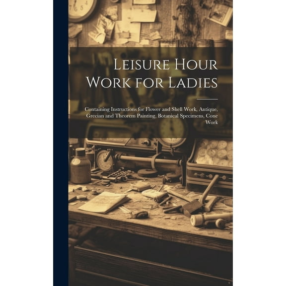 Leisure Hour Work for Ladies: Containing Instructions for Flower and Shell Work, Antique, Grecian and Theorem Painting, Botanical Specimens, Cone Work (Hardcover)