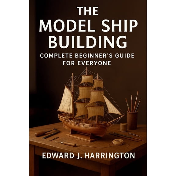The Model Ship Building Complete Beginner's Guide for Everyone: Step-by-Step Techniques, Tools, and Projects for Craftin, (Paperback)