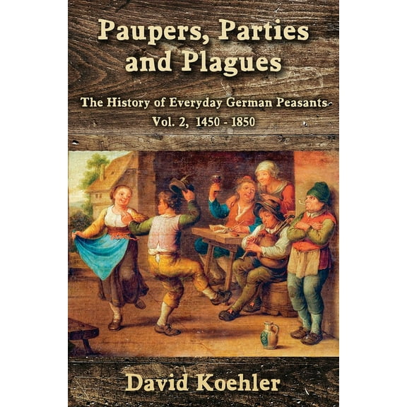 Paupers, Parties and Plagues: The History of Everyday German Peasants Vol. 2, 1450 - 1850 (Paperback) by David Koehler