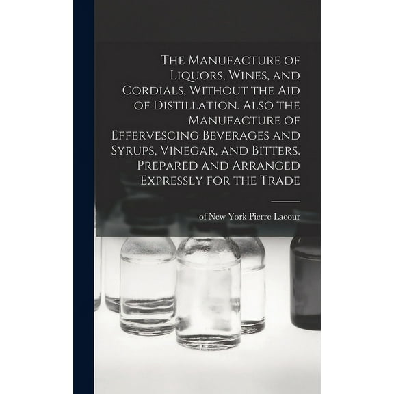 The Manufacture of Liquors, Wines, and Cordials, Without the aid of Distillation. Also the Manufacture of Effervescing Beverages and Syrups, Vinegar, and Bitters. Prepared and Arranged Expressly for t