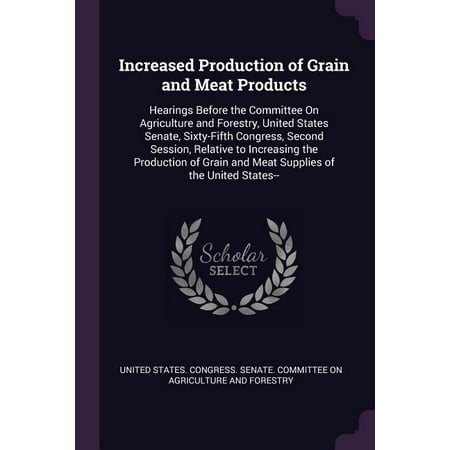 Increased Production of Grain and Meat Products : Hearings Before the Committee On Agriculture and Forestry United States Senate Sixty-Fifth Congress Second Session Relative to Increasing the Production of Grain and Meat Supplies of the United States-- (Paperback)