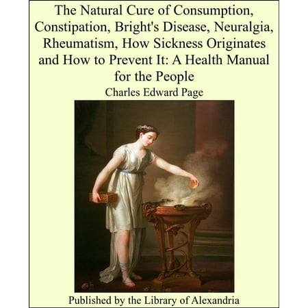 The Natural Cure of Consumption, Constipation, Bright's Disease, Neuralgia, Rheumatism, How Sickness Originates and How to Prevent It: A Health Manual for the People -