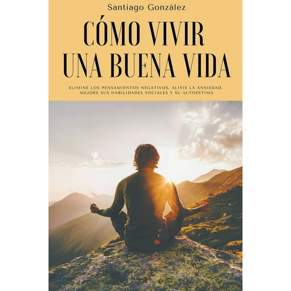 CÃ³mo vivir una buena vida: Elimine los pensamientos negativos, alivie la ansiedad, mejore sus habilidades sociales y su , (Paperback)