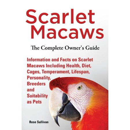 Scarlet Macaws, Information and Facts on Scarlet Macaws, The Complete Owner’s Guide including Breeding, Lifespan, Personality, Cages, Temperament, Diet and Keeping them as Pets -