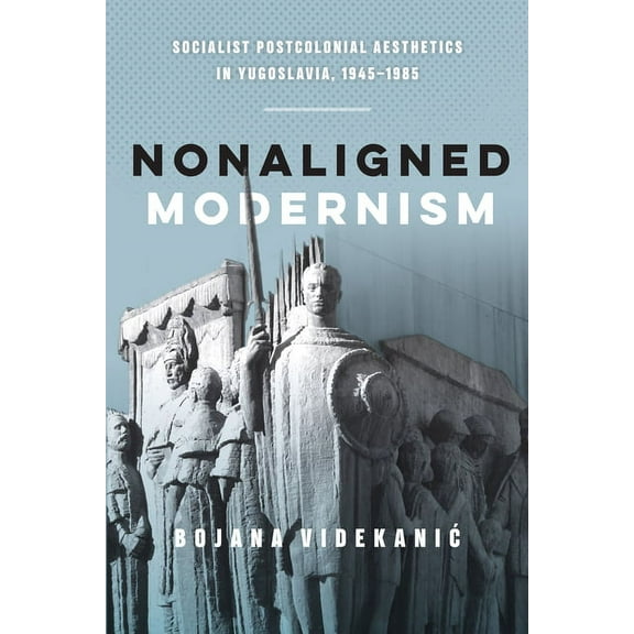 Nonaligned Modernism: Socialist Postcolonial Aesthetics in Yugoslavia, 1945-1985, (Paperback)