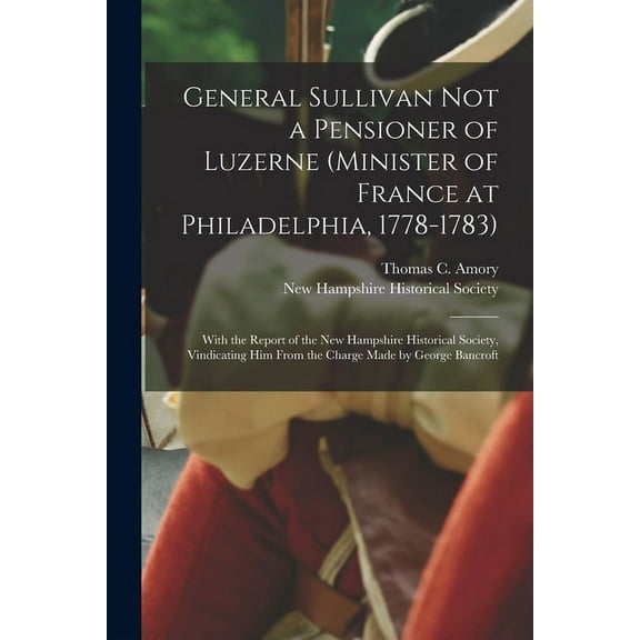 General Sullivan Not a Pensioner of Luzerne (Minister of France at Philadelphia, 1778-1783): With the Report of the New Hampshire Historical Society, Vindicating Him From the Charge Made by George Ban