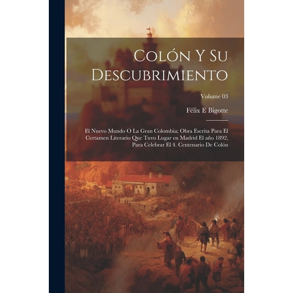 Colón y su descubrimiento: El Nuevo mundo o la gran Colombia; obra escrita para el certamen literario que tuvo lugar en Madrid el año 1892, para celebrar el 4. centenario de Colón; Volume 03 (Paperbac