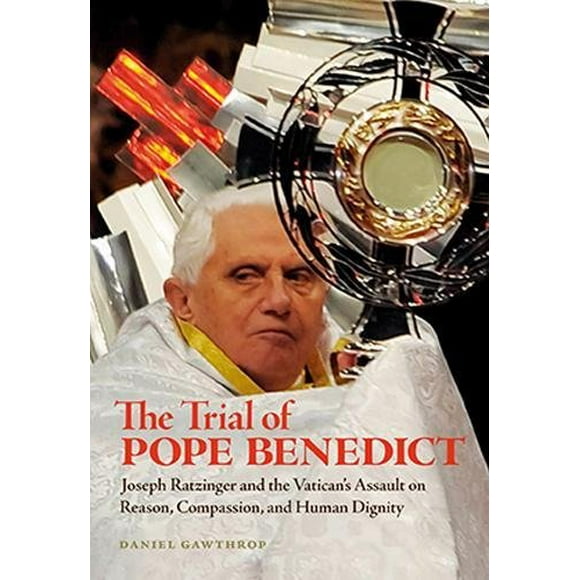 The Trial of Pope Benedict: Joseph Ratzinger and the Vatican's Assault on Reason, Compassion, and Human Dignity