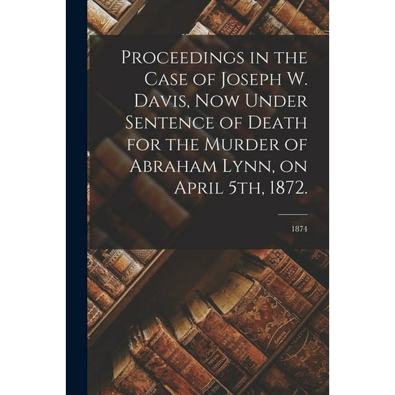 Proceedings in the Case of Joseph W. Davis, Now Under Sentence of Death for the Murder of Abraham Lynn, on April 5th, 1872.; 1874