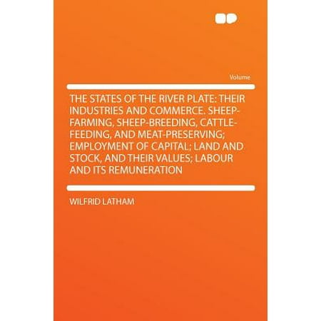 The States of the River Plate : Their Industries and Commerce. Sheep-Farming, Sheep-Breeding, Cattle-Feeding, and Meat-Preserving; Employment of Capital; Land and Stock, and Their Values; Labour and Its