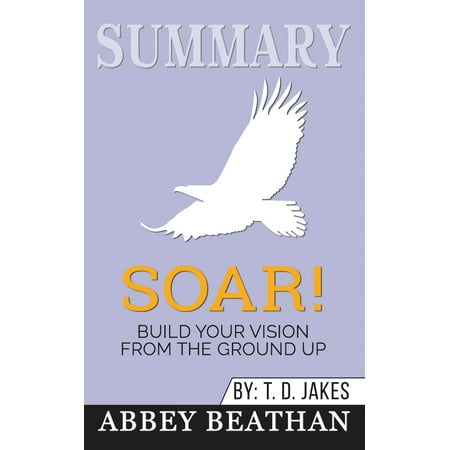 Summary of Soar!: Build Your Vision from the Ground Up by T.D. Jakes (The Best Of Td Jakes)