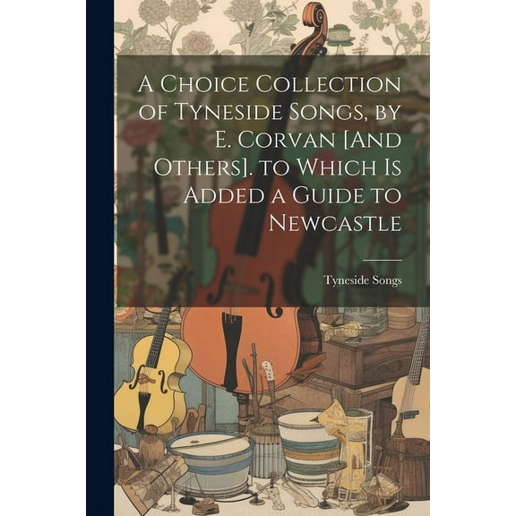 A Choice Collection of Tyneside Songs, by E. Corvan [And Others]. to Which Is Added a Guide to Newcastle (Paperback)