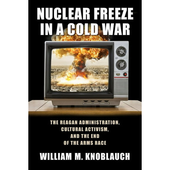 Culture and Politics in the Cold War and Beyond: Nuclear Freeze in a Cold War : The Reagan Administration, Cultural Activism, and the End of the Arms Race (Paperback)