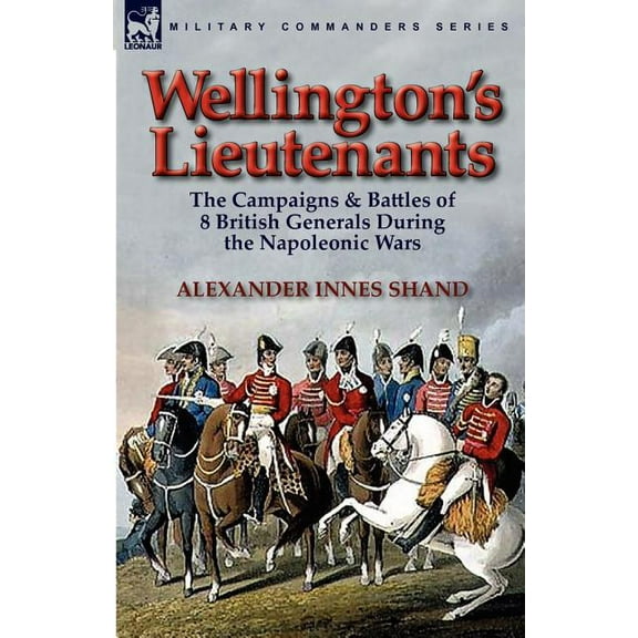 Wellington's Lieutenants: the Campaigns & Battles of 8 British Generals During the Napoleonic Wars, (Paperback)