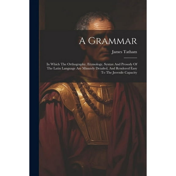 A Grammar : In Which The Orthography, Etymology, Syntax And Prosody Of The Latin Language Are Minutely Detailed, And Rendered Easy To The Juvenile Capacity (Paperback)