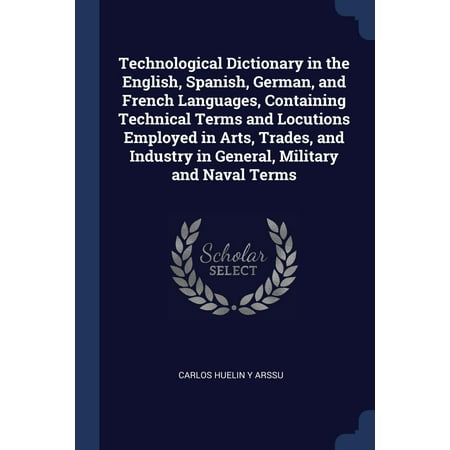 Technological Dictionary in the English, Spanish, German, and French Languages, Containing Technical Terms and Locutions Employed in Arts, Trades, and Industry in General, Military and Naval