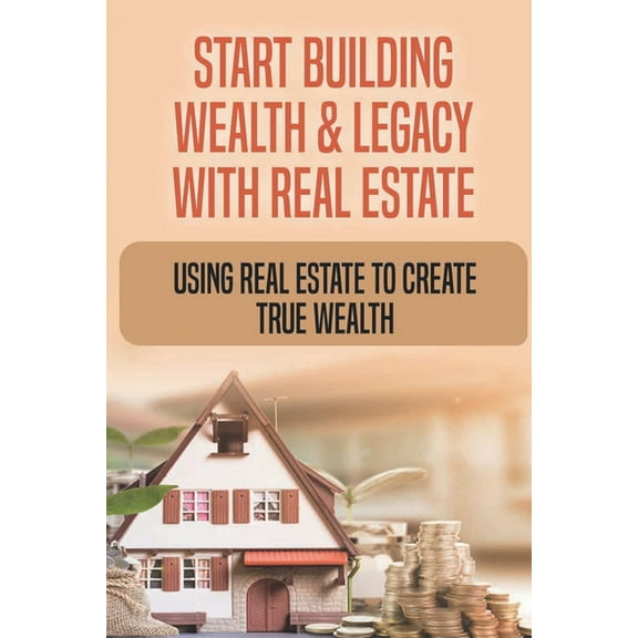 Start Building Wealth & Legacy With Real Estate : Using Real Estate To Create True Wealth: How Do I Start Building Wealth With Real Estate (Paperback)