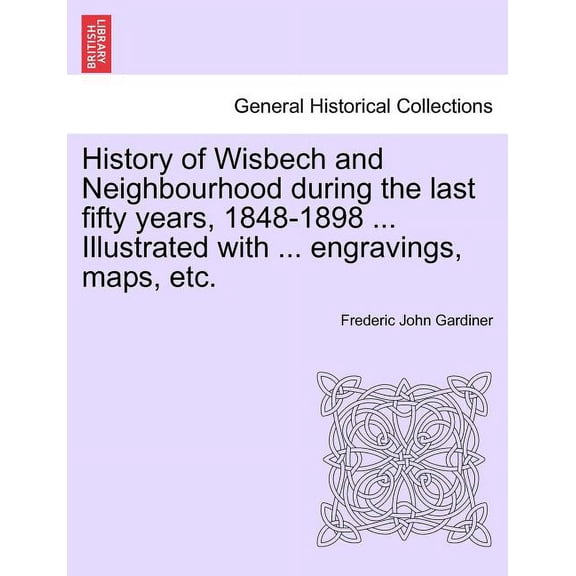 History of Wisbech and Neighbourhood during the last fifty years, 1848-1898 ... Illustrated with ... engravings, maps, etc. (Paperback)