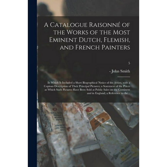 A Catalogue Raisonn? of the Works of the Most Eminent Dutch, Flemish, and French Painters; in Which is Included a Short Biographical Notice of the Art
