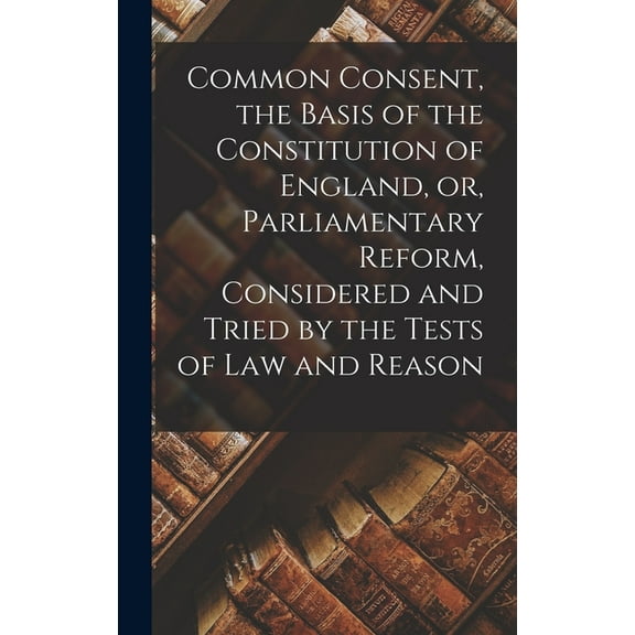 Common Consent, the Basis of the Constitution of England, or, Parliamentary Reform, Considered and Tried by the Tests of law and Reason (Hardcover)