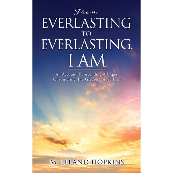 From Everlasting to Everlasting, I Am: An Account Transcending All Ages, Chronicling The Greatest Story Ever, (Paperback)