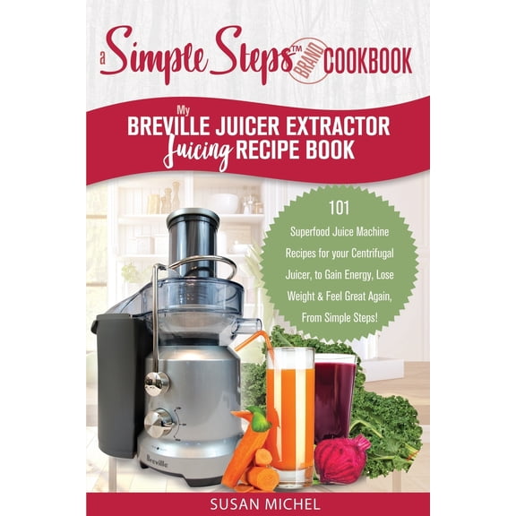 My Breville Juicer Extractor Juicing Recipe Book, A Simple Steps Brand Cookbook: 101 Superfood Juice Machine Recipes for