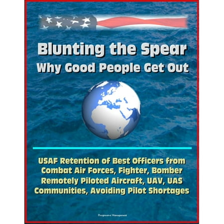 Blunting the Spear: Why Good People Get Out - USAF Retention of Best Officers from Combat Air Forces, Fighter, Bomber, Remotely Piloted Aircraft, UAV, UAS Communities, Avoiding Pilot Shortages - (Best Nato Air Forces)